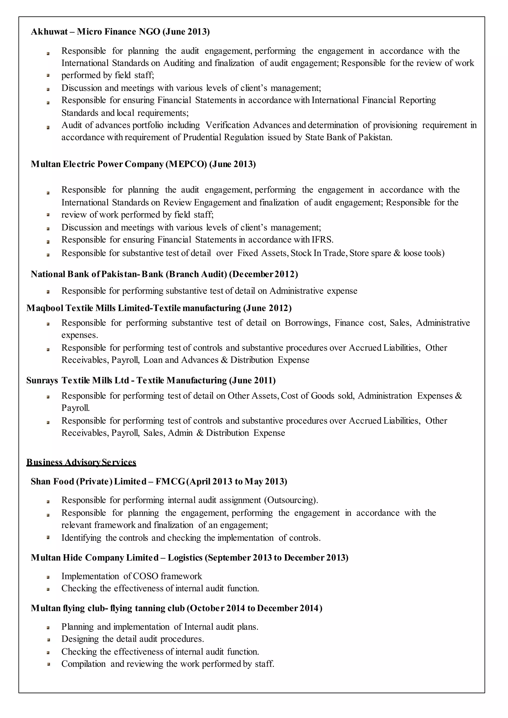 Akhuwat – Micro Finance NGO (June 2013)
Responsible for planning the audit engagement, performing the engagement in accordance with the
International Standards on Auditing and finalization of audit engagement; Responsible for the review of work
performed by field staff;
Discussion and meetings with various levels of client’s management;
Responsible for ensuring Financial Statements in accordance with International Financial Reporting
Standards and local requirements;
Audit of advances portfolio including Verification Advances and determination of provisioning requirement in
accordance with requirement of Prudential Regulation issued by State Bank of Pakistan.
Multan Electric Power Company (MEPCO) (June 2013)
Responsible for planning the audit engagement, performing the engagement in accordance with the
International Standards on Review Engagement and finalization of audit engagement; Responsible for the
review of work performed by field staff;
Discussion and meetings with various levels of client’s management;
Responsible for ensuring Financial Statements in accordance with IFRS.
Responsible for substantive test of detail over Fixed Assets,Stock In Trade,Store spare & loose tools)
National Bank ofPakistan-Bank (Branch Audit) (December2012)
Responsible for performing substantive test of detail on Administrative expense
Maqbool Textile Mills Limited-Textile manufacturing (June 2012)
Responsible for performing substantive test of detail on Borrowings, Finance cost, Sales, Administrative
expenses.
Responsible for performing test of controls and substantive procedures over Accrued Liabilities, Other
Receivables, Payroll, Loan and Advances & Distribution Expense
Sunrays Textile Mills Ltd - Textile Manufacturing (June 2011)
Responsible for performing test of detail on Other Assets,Cost of Goods sold, Administration Expenses &
Payroll.
Responsible for performing test of controls and substantive procedures over Accrued Liabilities, Other
Receivables, Payroll, Sales, Admin & Distribution Expense
Business AdvisoryServices
Shan Food (Private)Limited – FMCG(April 2013 to May 2013)
Responsible for performing internal audit assignment (Outsourcing).
Responsible for planning the engagement, performing the engagement in accordance with the
relevant framework and finalization of an engagement;
Identifying the controls and checking the implementation of controls.
Multan Hide Company Limited – Logistics (September 2013 to December 2013)
Implementation of COSO framework
Checking the effectiveness of internal audit function.
Multan flying club- flying tanning club (October 2014 to December 2014)
Planning and implementation of Internal audit plans.
Designing the detail audit procedures.
Checking the effectiveness of internal audit function.
Compilation and reviewing the work performed by staff.
 