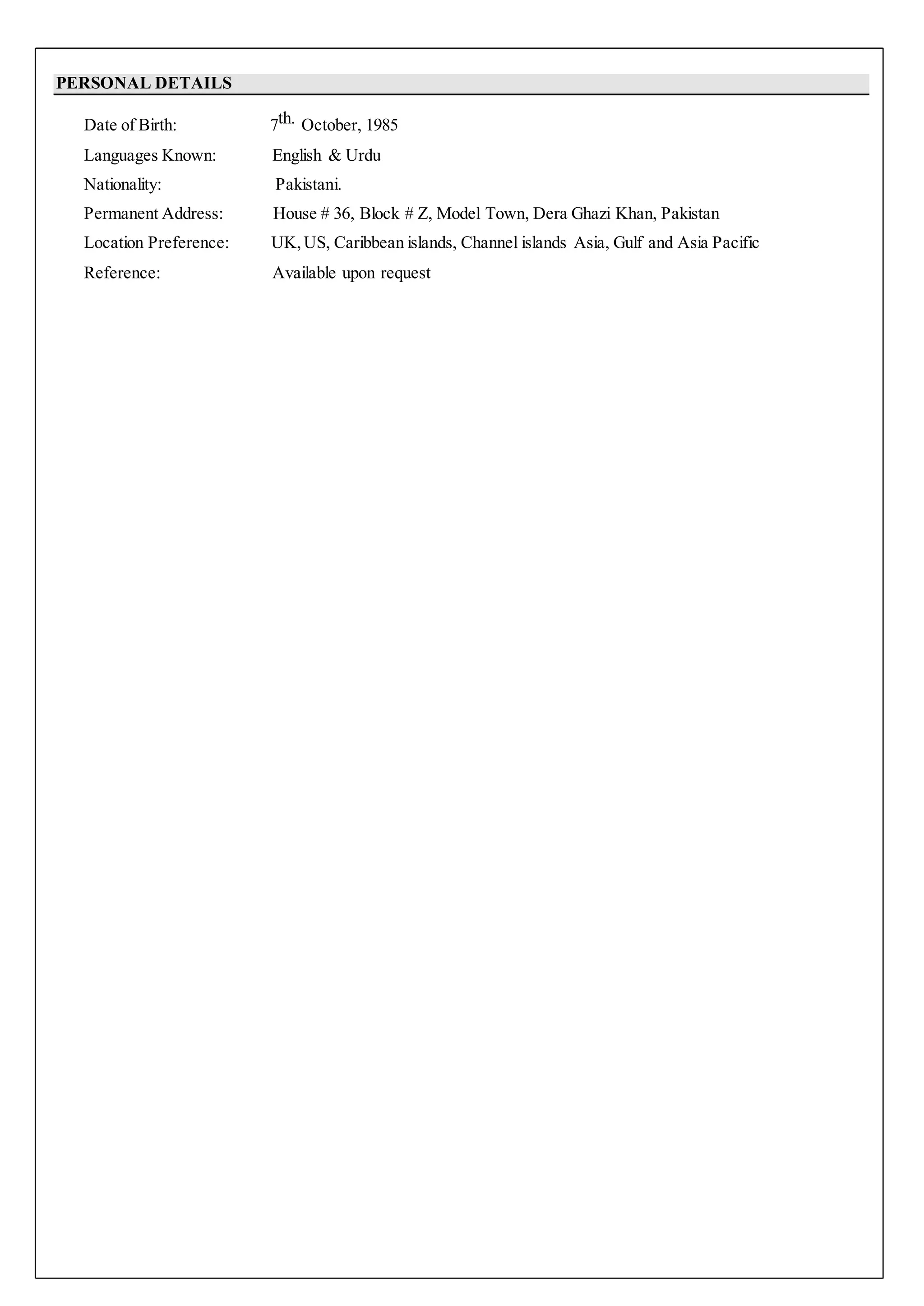 PERSONAL DETAILS
Date of Birth: 7th. October, 1985
Languages Known: English & Urdu
Nationality: Pakistani.
Permanent Address: House # 36, Block # Z, Model Town, Dera Ghazi Khan, Pakistan
Location Preference: UK, US, Caribbean islands, Channel islands Asia, Gulf and Asia Pacific
Reference: Available upon request
 