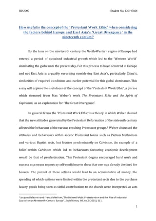 HIS3000 Student No. 120193028
1
How useful is the conceptof the ‘Protestant Work Ethic’ when considering
the factors behind Europe and East Asia’s ‘Great Divergence’ in the
nineteenth century?
By the turn on the nineteenth century the North-Western region of Europe had
entered a period of sustained industrial growth which led to the ‘Western World’
dominating the globe until the present day. For this process to have occurred in Europe
and not East Asia is arguably surprising considering East Asia’s, particularly China’s,
similarities of required conditions and earlier potential for this global dominance. This
essay will explore the usefulness of the concept of the ‘Protestant Work Ethic’, a phrase
which stemmed from Max Weber’s work The Protestant Ethic and the Spirit of
Capitalism, as an explanation for ‘The Great Divergence’.
In general terms the ‘Protestant Work Ethic’ is a theory in which Weber claimed
that the new attitudes generated by the Protestant Reformation of the sixteenth century
affected the behaviour of the various resulting Protestant groups.1 Weber discussed the
attitudes and behaviours within ascetic Protestant forms such as Pietism Methodism
and various Baptist sects, but focuses predominantly on Calvinism. An example of a
belief within Calvinism which led to behaviours favouring economic development
would be that of predestination. This Protestant dogma encouraged hard work and
success as a means to portray self-confidence to show that one was already destined for
heaven. The pursuit of these actions would lead to an accumulation of money, the
spending of which options were limited within the protestant sects due to the purchase
luxury goods being seen as sinful, contributions to the church were interpreted as acts
1 Jacques Delacroix and FrancoisNeilsen,‘The Beloved Myth: Protestantism and the Riseof Industrial
Capitalismon Nineteenth-Century Europe’, Social Forces, 80, no.2 (2001), 511.
 