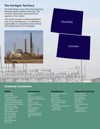 Featured Customers
The Hartigan Territory
The Front Range is one of the most important,
innovative power markets in the USA. The
customers listed below represent the key
segments of our market.
This market provides excellent potential for
each of our manufacturers. It is Hartigan’s
responsibility to constantly increase revenue
and market share for our Principals.
Utility
Xcel Energy
TriState G&T
Western Area Power
Administration
Colorado Springs Utilities
US Bureau of Reclamation
Platte River Power Authority
High West Energy
Delta Montrose REA
United Power
Intermountain REA
City of Loveland
City of Ft Collins
City of Longmont
YW Electric
Black Hills Power
PacifiCorp
Consultants
CH2M Hill
URS
Stanley Consultants
Exponential Engineering
Zachry
Black & Veatch
Burns & McDonnell
CB&I
ESC Engineering
Atwell Group
Kleinfelder
Samuel Engineering
Jacobs Engineering
URS
Distributors
Western United Electric
Wesco/KVA
HD Supply
Stuart C Irby
Border States Electric
Crum Electric Supply
Company
CED Consolidated Electrical
Distributors
Codale Electric
Industrial Oil & Gas
DCP Midstream
Encana Oil & Gas
Noble Energy
Resolute Energy
Anadarko
Air Products
Cloud Peak Energy
Suncor
Whiting Petroleum
Corporation
Williams Pipeline
Wyoming
Colorado
 
