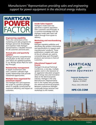 Engineering capability
This is the cornerstone of the
marketing and sales programs for
Hartigan personnel. Knowledge
and expertise make Hartigan
representatives a valuable resource
for all customers and end users.
Annual plan and quarterly
updates
Hartigan presents comprehensive
annual plans at the start of each
year which are updated quarterly
in our 90 Day Action Plans for each
key Principal.
Relationship management
In-depth involvement with
each customer cultivates high
quality relationships that provide
substantial opportunities.
Multiple lines organized for
maximum impact
The Hartigan line card expresses
the scope of a product package
which is carefully constructed for
maximum efficiency and impact on
customers.
Corporate Headquarters
108 W. Walnut Street
Brighton, CO 80601
Phone: (303) 498-0028
HPE-CO.COM
Manufacturers’ Representatives providing sales and engineering
support for power equipment in the electrical energy industry.
Inside Sales Support
Hartigan’s inside team has
garnered a superior reputation
with customers and Prinicpals. It
is common knowledge that the
Hartigan inside sales team will
follow through from quote to
delivery.
Marketing and merchandising
support
Hartigan regularly publishes and
distributes key product information
and specifications to support each
manufacturers’ products. These
publications coupled with state
of the art software are used to
constantly keep each Principal’s
products and services in front of
customers.
Educational Support and
Events
Hartigan’s bi-annual Technical
Conference, a one-day, multiple
speaker event is the keystone of
an aggressive education program
which brings new and innovative
ideas to the electrical power
industry. Hartigan is the only
Manufacturers’ Representative
firm in the market who provides
this advanced technical program.
Between conferences Hartigan
continually brings seminars and
workshops to the market.
11/20149/2015
 