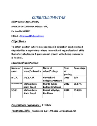 CURRICULUMVITAE
KIRAN SURESH AWASARMOL,
BACHLER OF COMPUTER APPLICATION,
Ph. No.-9049562227
E-MAIL :- kiranaws123@gmail.com
Objective:-
To obtain position where my experience & education can be utilized
expanded.its a apportuinty where I can utilized my professional skills
that offers challenges & professional growth while being resourceful
& flexible..
Educational Qualification:-
Name of
exam
Name of
board/university
Name of
school/college
Year
of
passing
Percentage
B.C.A. S.G.B.A.U. Vidyabharti
College,Amaravati
2015 61%
Intermediate Maharashtra
State Board
Sharda Junior
College,Bhuldana
2012 51.67%
S.S.C. Maharashtra
State Board
Bharat Vidyalya,
Bhuldana
2010 69.20%
Professional Experience:- Fresher
TechninalSkills:- C,Advaced C,C++,VB,Core Java,Sql,Asp.net
 