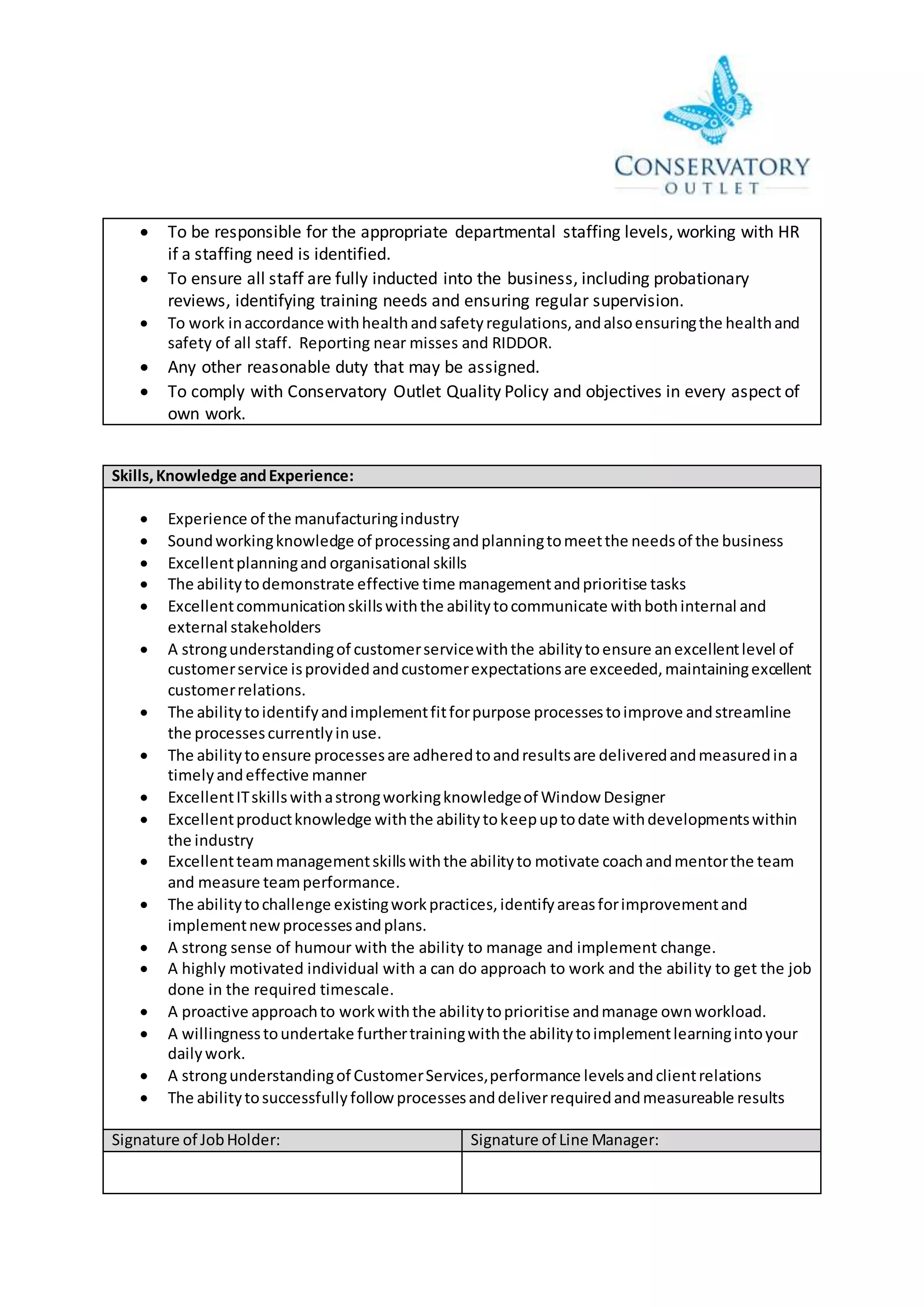  To be responsible for the appropriate departmental staffing levels, working with HR
if a staffing need is identified.
 To ensure all staff are fully inducted into the business, including probationary
reviews, identifying training needs and ensuring regular supervision.
 To work inaccordance withhealthandsafetyregulations,andalsoensuringthe healthand
safety of all staff. Reporting near misses and RIDDOR.
 Any other reasonable duty that may be assigned.
 To comply with Conservatory Outlet Quality Policy and objectives in every aspect of
own work.
Skills,Knowledge andExperience:
 Experience of the manufacturingindustry
 Soundworkingknowledge of processingandplanningtomeetthe needsof the business
 Excellentplanningand organisational skills
 The abilitytodemonstrate effective time managementandprioritise tasks
 Excellentcommunicationskillswiththe abilitytocommunicate withbothinternal and
external stakeholders
 A strongunderstandingof customerservicewiththe abilitytoensure anexcellentlevel of
customerservice isprovidedandcustomerexpectationsare exceeded,maintainingexcellent
customerrelations.
 The abilitytoidentifyandimplementfitforpurpose processestoimprove andstreamline
the processescurrentlyinuse.
 The abilitytoensure processesare adheredtoandresultsare deliveredandmeasuredina
timelyandeffective manner
 ExcellentITskillswithastrongworkingknowledgeof Window Designer
 Excellentproductknowledge withthe abilitytokeepuptodate withdevelopmentswithin
the industry
 Excellentteammanagementskillswiththe abilityto motivate coachandmentorthe team
and measure teamperformance.
 The abilitytochallenge existingworkpractices,identifyareasforimprovementand
implementnewprocessesandplans.
 A strong sense of humour with the ability to manage and implement change.
 A highly motivated individual with a can do approach to work and the ability to get the job
done in the required timescale.
 A proactive approachto workwiththe abilitytoprioritise andmanage ownworkload.
 A willingnesstoundertake furthertrainingwiththe abilitytoimplementlearningintoyour
dailywork.
 A strongunderstandingof CustomerServices,performance levelsandclientrelations
 The abilitytosuccessfullyfollowprocessesanddeliverrequiredandmeasureable results
Signature of JobHolder: Signature of Line Manager:
 