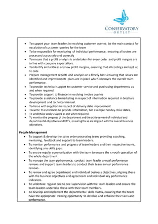  To support your team leaders in resolving customer queries; be the main contact for
escalation of customer queries for the team
 To be responsible for monitoring of individual performance, ensuring all orders are
processed accurately and correctly
 To ensure that a profit analysis is undertaken for every order and profit margins are
in line with company expectations.
 To identify and address any low profit margins, ensuring that all costings are kept up
to date
 Prepare management reports and analysis on a timely basis ensuring that issues are
identified and improvements plans are in place which improves the overall team
performance.
 To provide technical support to customer service and purchasing departments as
and when required.
 To provide support to finance in resolving invoice queries
 To provide assistance to marketing in respect of information required in brochure
development and technical manual.
 To liaise with suppliers in respect of delivery date improvement
 To write to customers to provide information, for example holiday close dates.
 To undertake analysisworkasandwhenrequired.
 To monitorthe progressof the departmentandthe achievementof individual and
departmental objectivesandKPI’s,ensuringthese are alignedwiththe overallbusiness
objectives.
People Management
 To support & develop the sales order processing team, providing coaching,
mentoring, feedback and support to team leaders.
 To monitor performance and progress of team leaders and their respective teams,
identifying any skills gaps.
 To ensure regular communication with the team to ensure the smooth operation of
the whole department
 To manage the team performance, conduct team leader annual performance
reviews and support team leaders to conduct their team annual performance
reviews.
 To review and agree department and individual business objectives, aligning these
with the business objectives and agree team and individual key performance
indicators.
 To undertake regular one to one supervision with the team leaders and ensure the
team leaders undertake these with their team members.
 To develop and implement the departmental skills matrix, ensuring that the team
have the appropriate training opportunity to develop and enhance their skills and
performance.
 