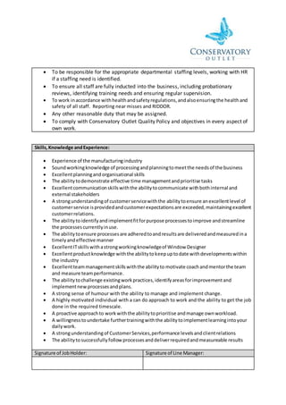  To be responsible for the appropriate departmental staffing levels, working with HR
if a staffing need is identified.
 To ensure all staff are fully inducted into the business, including probationary
reviews, identifying training needs and ensuring regular supervision.
 To work inaccordance withhealthandsafetyregulations,andalsoensuringthe healthand
safety of all staff. Reporting near misses and RIDDOR.
 Any other reasonable duty that may be assigned.
 To comply with Conservatory Outlet Quality Policy and objectives in every aspect of
own work.
Skills,Knowledge andExperience:
 Experience of the manufacturingindustry
 Soundworkingknowledge of processingandplanningtomeetthe needsof the business
 Excellentplanningand organisational skills
 The abilitytodemonstrate effective time managementandprioritise tasks
 Excellentcommunicationskillswiththe abilitytocommunicate withbothinternal and
external stakeholders
 A strongunderstandingof customerservicewiththe abilitytoensure anexcellentlevel of
customerservice isprovidedandcustomerexpectationsare exceeded,maintainingexcellent
customerrelations.
 The abilitytoidentifyandimplementfitforpurpose processestoimprove andstreamline
the processescurrentlyinuse.
 The abilitytoensure processesare adheredtoandresultsare deliveredandmeasuredina
timelyandeffective manner
 ExcellentITskillswithastrongworkingknowledgeof Window Designer
 Excellentproductknowledge withthe abilitytokeepuptodate withdevelopmentswithin
the industry
 Excellentteammanagementskillswiththe abilityto motivate coachandmentorthe team
and measure teamperformance.
 The abilitytochallenge existingworkpractices,identifyareasforimprovementand
implementnewprocessesandplans.
 A strong sense of humour with the ability to manage and implement change.
 A highly motivated individual with a can do approach to work and the ability to get the job
done in the required timescale.
 A proactive approachto workwiththe abilitytoprioritise andmanage ownworkload.
 A willingnesstoundertake furthertrainingwiththe abilitytoimplementlearningintoyour
dailywork.
 A strongunderstandingof CustomerServices,performance levelsandclientrelations
 The abilitytosuccessfullyfollowprocessesanddeliverrequiredandmeasureable results
Signature of JobHolder: Signature of Line Manager:
 