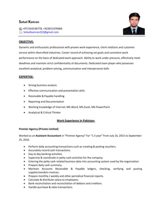 Sohail Kamran
+971543536778, +923015376066
Sohailkamran222@gmail.com
OBJECTIVE:
Dynamic and enthusiastic professional with proven work experience, client relations and customer
service within diversified industries. Career record of achieving set goals and consistent work
performance on the basis of dedicated work approach. Ability to work under pressure, effectively meet
deadlines and maintain strict confidentiality of documents. Dedicated team player who possesses
excellent analytical, problem solving, communication and interpersonal skills
EXPERTISE:
 Strong business analysis
 Effective communication and presentation skills
 Receivable & Payable handling
 Reporting and Documentation
 Working knowledge of Internet, MS-Word, MS-Excel, MS-PowerPoint
 Analytical & Critical Thinker
Work Experience in Pakistan:
Premier Agency (Private Limited)
Worked as an Assistant Accountant in “Premier Agency” For “1.5 year” from July 16, 2015 to September
25, 2016.
 Perform daily accounting transactions such as creating & posting vouchers.
 Accurately record cash transactions.
 Day to day banking activities.
 Supervise & coordinate in petty cash activities for the company.
 Entering the petty cash related business data into accounting system used by the organization
 Prepare daily cash summary.
 Maintain Accounts Receivable & Payable ledgers, checking, verifying and posting
supplier/vendors invoices.
 Prepare monthly / weekly and other periodical financial reports.
 Calculate & distribute salary to employees.
 Bank reconciliation and reconciliation of debtors and creditors.
 Handle purchase & sales transactions.
 