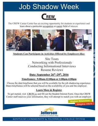 Job Shadow Week
The CREW Career Center has an exciting opportunity for students to experience and
learn about a particular occupation or career field of interest.
Students Can Participate in Activities Offered by Employers like:
Site Tours
Networking with Professionals
Conducting Informational Interviews
Resume Reviews
Date: September 26th
-29th
, 2016
Timeframes: 9:00am-12:00pm or 1:00pm-4:00pm
Choose the date/timeframe that you will be available for the job shadowing experience.
Dates/timeframes will be selected based on the availability of you and the employer.
Learn More & Register
To get started, visit CREW.cc and fill out the Student Interest Form. Once the CREW
Center staff receives your information, they will attempt to match you with an employer.
 
