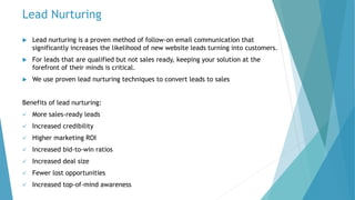 Lead Nurturing
 Lead nurturing is a proven method of follow-on email communication that
significantly increases the likelihood of new website leads turning into customers.
 For leads that are qualified but not sales ready, keeping your solution at the
forefront of their minds is critical.
 We use proven lead nurturing techniques to convert leads to sales
Benefits of lead nurturing:
 More sales-ready leads
 Increased credibility
 Higher marketing ROI
 Increased bid-to-win ratios
 Increased deal size
 Fewer lost opportunities
 Increased top-of-mind awareness
 