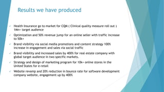 Results we have produced
 Health Insurance go to market for CQM ( Clinical quality measure roll out )
1Mn+ target audience
 Optimization and 50% revenue jump for an online seller with traffic increase
to 50k+
 Brand visibility via social media promotions and content strategy 100%
increase in engagement and sales via social traffic
 Brand visibility and increased sales by 400% for real estate company with
global target audience in two specific markets.
 Strategy and design of marketing program for 10k+ online stores in the
United States for e-retail
 Website revamp and 20% reduction in bounce rate for software development
company website, engagement up by 400%
 