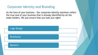 Corporate Identity and Branding
Its the face of your business - Our corporate identity solutions reflect
the true soul of your business that is already identified by all the
stake holders. We just ensure that you look just right!
Logo Design
Brochures
Banners
 