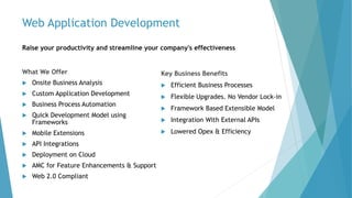 Web Application Development
Raise your productivity and streamline your company's effectiveness
What We Offer
 Onsite Business Analysis
 Custom Application Development
 Business Process Automation
 Quick Development Model using
Frameworks
 Mobile Extensions
 API Integrations
 Deployment on Cloud
 AMC for Feature Enhancements & Support
 Web 2.0 Compliant
Key Business Benefits
 Efficient Business Processes
 Flexible Upgrades. No Vendor Lock-in
 Framework Based Extensible Model
 Integration With External APIs
 Lowered Opex & Efficiency
 