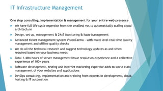 IT Infrastructure Management
One stop consulting, implementation & management for your entire web presence
 We have full life cycle expertise from the smallest vps to automatically scaling cloud
architecture
 Design, set up, management & 24x7 Monitoring & Issue Management
 Advanced ticket management system VisionCarma - with multi level real time quality
management and offline quality checks
 We do all the technical research and suggest technology updates as and when
required based on your business needs
 Total 1.4Mn hours of server management/issue resolution experience and a collective
experience of 100+ years
 Software development, testing and internet marketing expertise adds to world class
management of your websites and applications
 DevOps consulting, implementation and training from experts in development, cloud,
hosting & IT automation
 