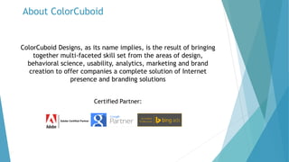 About ColorCuboid
ColorCuboid Designs, as its name implies, is the result of bringing
together multi-faceted skill set from the areas of design,
behavioral science, usability, analytics, marketing and brand
creation to offer companies a complete solution of Internet
presence and branding solutions
Certified Partner:
 