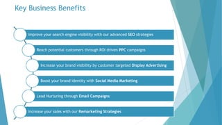 Key Business Benefits
Improve your search engine visibility with our advanced SEO strategies
Reach potential customers through ROI driven PPC campaigns
Increase your brand visibility by customer targeted Display Advertising
Boost your brand identity with Social Media Marketing
Lead Nurturing through Email Campaigns
Increase your sales with our Remarketing Strategies
 