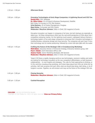 8/11/15, 3:57 PMCIO Perspectives San Francisco
Page 3 of 3https://www.eiseverywhere.com/ehome/119403/268641/
CIO.COM | AN IDG ENTERPRISE BRAND
Copyright © CXO Media Inc. 2015. All rights reserved. View our Privacy Policy.
2:30 pm - 3:00 pm Afternoon Break
3:00 pm - 4:00 pm Emerging Technologies at Early Stage Companies: A Lightning Round and CIO Town H
Sanjay Beri, CEO, Netskope
Dr. Allon Cohen, VP of Product & Business Development, Elastifile
Bob Friday, Co-Founder & CTO, Mist Systems
Uriel Maimon, VP of Product Management, Fireglass
Bipul Sinha, Co-founder and CEO, Rubrik
Moderator: Maryfran Johnson, Editor in Chief, CIO magazine & Events
Disruptive innovation can happen in companies of all sizes, but tech startups are especially adept
status quo. Yet these entrepreneurs often lack the real-world perspective of CIOs about how these
competitive enterprise market. For this lightning round session, Lightspeed Venture Partners and C
technology leaders of five early-stage companies to showcase their innovative technologies in con
mobility/wireless, enterprise storage and cloud security. The companies will each have 5 minutes (
their technology and its market positioning, followed by a town-hall-style Q&A with the audience.
4:00 pm - 4:45 pm Crafting the Future of the Strategic CIO: A Crowdsourcing Workshop
Matt Baker, Executive Director of Enterprise Strategy, Enterprise Solutions group, Dell
Paul J. Walsh, Chief Information Officer, Dell
Jessica Taylor, Senior Marketing Strategist, Dell Services
Moderator: Maryfran Johnson, Editor in Chief, CIO magazine & Events
Today’s CIO faces a rapidly changing world as new technologies, economic realities and workplace
are looking for technology innovation as the new competitive differentiator, so both business and I
collaboratively -- to new insights and strategies. This calls for fresh approaches to thinking, analyz
In this real-time crowdsourcing workshop, we'll share ideas about how CIOs can strike the right ba
activities. We'll ask ourselves and each other what we should stop doing, start doing, or do differe
longterm success. Together, we will envision and map out the future of the strategic CIO role.
4:45 pm - 5:00 pm Closing Remarks
Moderator: Maryfran Johnson, Editor in Chief, CIO magazine & Events
5:00 pm - 5:30 pm Cocktail Reception
 