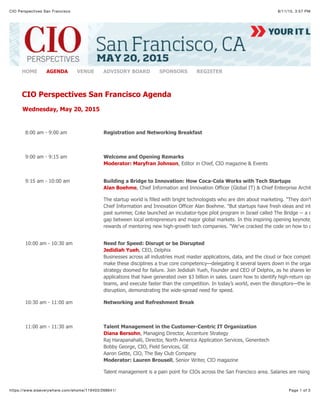 8/11/15, 3:57 PMCIO Perspectives San Francisco
Page 1 of 3https://www.eiseverywhere.com/ehome/119403/268641/
HOME AGENDA VENUE ADVISORY BOARD SPONSORS REGISTER
CIO Perspectives San Francisco Agenda
Wednesday, May 20, 2015
8:00 am - 9:00 am Registration and Networking Breakfast
9:00 am - 9:15 am Welcome and Opening Remarks
Moderator: Maryfran Johnson, Editor in Chief, CIO magazine & Events
9:15 am - 10:00 am Building a Bridge to Innovation: How Coca-Cola Works with Tech Startups
Alan Boehme, Chief Information and Innovation Officer (Global IT) & Chief Enterprise Architect,
The startup world is filled with bright technologists who are dim about marketing. "They don't kno
Chief Information and Innovation Officer Alan Boehme. "But startups have fresh ideas and intellec
past summer, Coke launched an incubator-type pilot program in Israel called The Bridge -- a comm
gap between local entrepreneurs and major global markets. In this inspiring opening keynote, Alan
rewards of mentoring new high-growth tech companies. "We've cracked the code on how to do in
10:00 am - 10:30 am Need for Speed: Disrupt or be Disrupted
Jedidiah Yueh, CEO, Delphix
Businesses across all industries must master applications, data, and the cloud or face competitive
make these disciplines a true core competency—delegating it several layers down in the organizat
strategy doomed for failure. Join Jedidiah Yueh, Founder and CEO of Delphix, as he shares lessons
applications that have generated over $3 billion in sales. Learn how to identify high-return opportu
teams, and execute faster than the competition. In today’s world, even the disruptors—the leading
disruption, demonstrating the wide-spread need for speed.
10:30 am - 11:00 am Networking and Refreshment Break
11:00 am - 11:30 am Talent Management in the Customer-Centric IT Organization
Diana Bersohn, Managing Director, Accenture Strategy
Raj Harapanahalli, Director, North America Application Services, Genentech
Bobby George, CIO, Field Services, GE
Aaron Gette, CIO, The Bay Club Company
Moderator: Lauren Brousell, Senior Writer, CIO magazine
Talent management is a pain point for CIOs across the San Francisco area. Salaries are rising for t
 