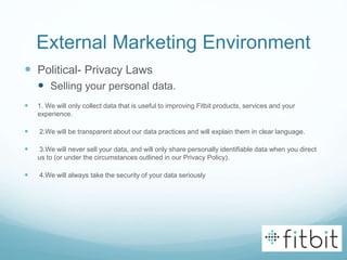 External Marketing Environment
 Political- Privacy Laws
 Selling your personal data.
 1. We will only collect data that is useful to improving Fitbit products, services and your
experience.
 2.We will be transparent about our data practices and will explain them in clear language.
 3.We will never sell your data, and will only share personally identifiable data when you direct
us to (or under the circumstances outlined in our Privacy Policy).
 4.We will always take the security of your data seriously
 