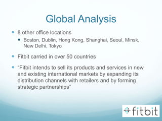 Global Analysis
 8 other office locations
 Boston, Dublin, Hong Kong, Shanghai, Seoul, Minsk,
New Delhi, Tokyo
 Fitbit carried in over 50 countries
 “Fitbit intends to sell its products and services in new
and existing international markets by expanding its
distribution channels with retailers and by forming
strategic partnerships”
 