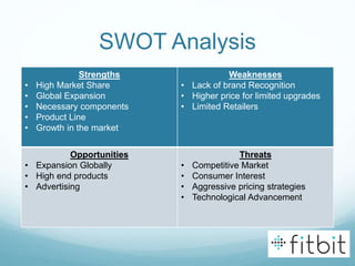 SWOT Analysis
Strengths
• High Market Share
• Global Expansion
• Necessary components
• Product Line
• Growth in the market
Weaknesses
• Lack of brand Recognition
• Higher price for limited upgrades
• Limited Retailers
Opportunities
• Expansion Globally
• High end products
• Advertising
Threats
• Competitive Market
• Consumer Interest
• Aggressive pricing strategies
• Technological Advancement
 