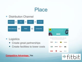 Place
 Distribution Channel
 Logistics
 Create great partnerships
 Create facilities to lower costs
Manufacturer Fitbit Retailers Consumer
Competitive Advantage: Yes
Manufacturer Fitbit Consumer
 