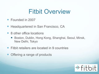 Fitbit Overview
 Founded in 2007
 Headquartered in San Francisco, CA
 8 other office locations
 Boston, Dublin, Hong Kong, Shanghai, Seoul, Minsk,
New Delhi, Tokyo
 Fitbit retailers are located in 9 countries
 Offering a range of products
 