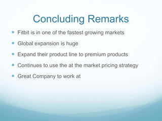 Concluding Remarks
 Fitbit is in one of the fastest growing markets
 Global expansion is huge
 Expand their product line to premium products
 Continues to use the at the market pricing strategy
 Great Company to work at
 