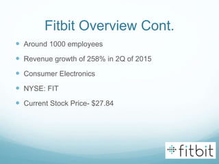 Fitbit Overview Cont.
 Around 1000 employees
 Revenue growth of 258% in 2Q of 2015
 Consumer Electronics
 NYSE: FIT
 Current Stock Price- $27.84
 