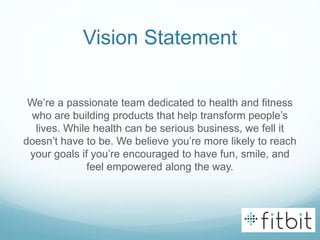 Vision Statement
We’re a passionate team dedicated to health and fitness
who are building products that help transform people’s
lives. While health can be serious business, we fell it
doesn’t have to be. We believe you’re more likely to reach
your goals if you’re encouraged to have fun, smile, and
feel empowered along the way.
 
