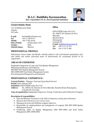 Page 1 of 5
CURRICULUM VITAE
H.A.C. Buddhika Karunarathna
B.Sc. (Agriculture) M. Sc. (Environmental Sanitation)
Contact Details: Home
123- D Mulleriyawa North
Angoda
Sri Lanka
E mail hacbuddhika@gmail.com
Tel +94 11 256 94 11
Mobile +94 71 691 84 66
Date of birth: 04 December 1974
Gender: Male
Marital Status: Married
PROFESSIONAL PROFILE
Performance driven leader and Results oriented achiever with motivational management style
who builds and retains motivated teams of professionals for accelerated growth of an
organization.
AREAS OF EXPERTISE
Independent Inspection of cargo and Total Quality Management
Marketing and Business Development
ISO 9001:2015 Quality Management System
ISO 22000:2005 Food Safety Management System
Environnemental Management and Sanitation
PROFESSIONAL EXPERIENCE:
Current Position : Manager, Food and Agricultural Services
Period: Since January 2014
Institution: GEO-CHEM Lanka (Pvt) Ltd
Address: No. 260/25, Dr. Danister de Silva Mawatha, Baseline Road, Dematagoda,
Colombo 09, Sri Lanka
Type of organization: Independent Inspection, Testing, Verification and Certification Company
Description of responsibilities:
• Sales and Business Promotion in the field of inspection, testing and certification
• Business diversification to new service areas
• Managing the team and fulfilling company objectives
• Responsible for implementation and management of company ISO 9001:2008 Quality
Management System
• Conducting audits on Quality Management (ISO 9001:2008) and Food Safety
Management (ISO 22000:2005)
Office
GEO-CHEM Lanka (Pvt) Ltd
No. 260/25, Dr. Danister de Silva
Mawatha
Baseline Road
Dematagoda
Colombo 09
E mail buddhika.k@geochem.lk
Tel +94 11 31 33 192
Fax +94 11 26 72 468
 