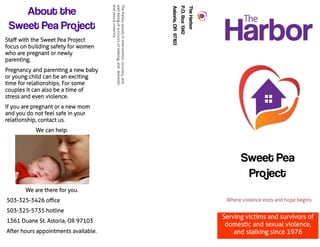 TheHarbor
P.O.Box1342
Astoria,OR97103
About the
Sweet Pea Project
We are there for you.
503-325-3426 office
503-325-5735 hotline
1361 Duane St. Astoria, OR 97103
After hours appointments available.
Sweet Pea
Project
Serving victims and survivors of
domestic and sexual violence,
and stalking since 1976
TheHarborassistsinintervention,recovery,and
well-beingofsurvivorsofstalking,anddomestic
andsexualviolence.
Staff with the Sweet Pea Project
focus on building safety for women
who are pregnant or newly
parenting.
Pregnancy and parenting a new baby
or young child can be an exciting
time for relationships. For some
couples it can also be a time of
stress and even violence.
If you are pregnant or a new mom
and you do not feel safe in your
relationship, contact us.
We can help.
 