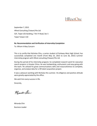 September 7, 2015
HRnet Consulting (Taiwan) Pte Ltd
52F, Taipei 101 Building, 7 Xin Yi Road, Sec 5
Taipei Taiwan 110
Re: Recommendation and Verification of Internship Completion
To: Whom It May Concern
This is to certify that Nicholas Chiu, a senior student of Parkway West High School, has
successfully completed one month (From May 25, 2015 to June 26, 2015) summer
internship program with HRnet consulting (Taiwan) Pte Ltd.
During the period of his internship program; he completed research work for executive
search projects in Greater China. He was hardworking, enthusiastic and easy going with
the team. He utilized his great communications skills and resourcefulness to complete,
organize, and analyze data for a HR talent acquisition project.
It was a pleasure working with Nicholas this summer. His diligence and positive attitude
were greatly appreciated by the office.
We wish him every success in life.
Sincerely,
Miranda Chin
Business Leader
 