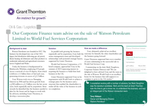 ‘
Oil & Gas / Logistics
Disposal to World Fuel Services
Corporation
Fuel distributor
Grant Thornton provided corporate
finance advisory services
Watson Petroleum Limited
£117 million March 2014
Our Corporate Finance team advise on the sale of Watson Petroleum
Limited to World Fuel Services Corporation
I considered working with a number of advisors, but Mark Naughton
was the standout candidate. Mark and the team at Grant Thornton
took the time to get to know me, to understand the business, and was
an integral part of the Watson transaction team.
Tony Watson
Owner and Managing Director
Watson Petroleum
Background to deal
Watson Petroleum was founded in 1957. The
business has developed into one of the UK's
largest fuel distributors delivering gas oil, petrol,
diesel, heating oil, lubricants and other products to
residential, industrial and agricultural customers
across England and Wales.
Today the business is headquartered in
Brinkworth, Wiltshire, employing 670 people
across a network of over 45 depots, from which
it delivers c.1.5 billion litres of fuel each year,
generating revenues in excess of £1.3 billion.
Tony Watson took over as Managing
Director in 2006 and has driven growth from
c.£300 million to £1.3 billion over the last seven
years, both organically and by acquisition. More
recently he identified that the business needed to
plan for the future and he began to work with
his advisors, including Grant Thornton, to
develop a succession plan.
Solution
In parallel with growing the business
organically and by acquisition, Tony built the
senior management team and developed
relationships with potential strategic buyers,
supported by Grant Thornton.
World Fuel Services Corporation, a US
listed company, approached Tony in the
summer of 2013 expressing interest in
acquiring the business to build their land
business in the UK.
Grant Thornton supported Tony in his
negotiations with World Fuels to achieve a
strategic price for the business and a
structure that enabled the shareholders to
realise all the value of the business in cash
on completion.
How we made a difference
Tony ultimately achieved an excellent
outcome for himself, the other shareholders and
the business going forward.
Grant Thornton supported him over a number
of years culminating in the successful sale to
World Fuel Services Corp.
Commenting on the deal, Mark Naughton,
Corporate Finance Director said "We are
delighted to have advised Tony and the team on
the sale of Watson. World Fuels is an excellent
home for the business that will support it to
continue to grow in the UK market."
 