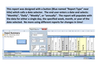 This report was designed with a button (Blue named “Report Type” near 
title) which calls a date selector. The end user enters a date and selects: 
“Monthly”, “Daily”, “Weekly”, or “annually”. The report will populate with 
the data for either a single day, the specified week, month, or year of the 
date selected. No more using different reports for changes in time! 
