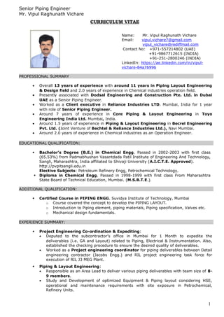 Senior Piping Engineer
Mr. Vipul Raghunath Vichare
CURRICULUM VITAE
PROFESSIONAL SUMMARY
• Overall 13 years of experience with around 11 years in Piping Layout Engineering
& Design field and 2.0 years of experience in Chemical industries operation field.
• Presently associated with Dodsal Engineering and Construction Pte. Ltd. in Dubai
UAE as a Senior Piping Engineer.
• Worked as a Client executive in Reliance Industries LTD. Mumbai, India for 1 year
with role of Senior Piping Engineer.
• Around 7 years of experience in Core Piping & Layout Engineering in Toyo
Engineering India Ltd. Mumbai, India.
• Around 1.5 years of experience in Piping & Layout Engineering in Becrel Engineering
Pvt. Ltd. (Joint Venture of Bechtel & Reliance Industries Ltd.), Navi Mumbai.
• Around 2.0 years of experience in Chemical industries as an Operation Engineer.
EDUCATIONAL QUALIFICATION:
 Bachelor’s Degree (B.E.) in Chemical Engg. Passed in 2002-2003 with first class
(65.53%) from Padmabhushan Vasantdada Patil Institute of Engineering And Technology,
Sangli, Maharashtra, India affiliated to Shivaji University (A.I.C.T.E. Approved).
http://pvpitsangli.edu.in
Elective Subjects: Petroleum Refinery Engg, Petrochemical Technology.
 Diploma in Chemical Engg. Passed in 1998-1999 with first class From Maharashtra
State Board of Technical Education, Mumbai. (M.S.B.T.E.).
ADDITIONAL QUALIFICATION:
 Certified Course in PIPING ENGG. Suvidya Institute of Technology, Mumbai
o Course covered the concept to develop the PIPING LAYOUT.
o Introduction to Piping element, piping materials, Piping specification, Valves etc.
o Mechanical design fundamentals.
EXPERIENCE SUMMARY:
 Project Engineering Co-ordination & Expediting:
• Deputed to the subcontractor’s office in Mumbai for 1 Month to expedite the
deliverables (i.e. GA and Layout) related to Piping, Electrical & Instrumentation. Also,
established the checking procedure to ensure the desired quality of deliverables.
• Worked as a Project engineering coordinator for piping deliverables between Detail
engineering contractor (Jacobs Engg.) and RIL project engineering task force for
execution of RIL J3 MEG Plant.
 Piping & Layout Engineering:
• Responsible as an Area Lead to deliver various piping deliverables with team size of 8-
9 members.
• Study and Development of optimized Equipment & Piping layout considering HSE,
operational and maintenance requirements with site exposure in Petrochemical,
Refinery Units.
1
Name: Mr. Vipul Raghunath Vichare
Email: vipul.vichare7@gmail.com
vipul_vichare@rediffmail.com
Contact No: +971-557214802 (UAE)
+91-9867712615 (INDIA)
+91-251-2800246 (INDIA)
LinkedIn: https://ae.linkedin.com/in/vipul-
vichare-84a76996
 