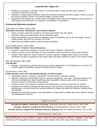 Louise Borrelli – Page 2 of 2
 Identified and proposed an alternative vendor for purchasing water, snacks and other pantry supplies to
successfully save $12.3K+ per year.
 Developed a budget analysis worksheet to track the purchasing of all pantry and office supples, monthly, to ensure
the company spending remains in line with the budgeted spending dollars.
 Requested pricing proposal from Scholes Electric and applied sharp research and negotiating skills to reduce the
initial proposal price of $12.3K+ to an approved cost of $9.65K+ to save $2.6K+.
Professional Experience continued …
Jordan Baris, Inc. Realtors, 2006 to 2008
Advertising Coordinator / Receptionist / Administrative Assistant
 Served as primary contact for prospective real estate buyers/sellers and 100+ agents.
 Decisively routed buyer leads/inquiries with the appropriate agent.
 Edited and submitted copy and photos for advertising space to publications such as The Star Ledger, Homes &
Estates, Worral, New York Post, and New York Times.
 Maintained and updated company voicemail system and website.
Venturi Staffing Partners, 2005 to 2006
Executive Assistant / Customer Service (temporary)
 Answered, screened and transferred incoming calls to proper individuals or department.
 Closely monitored time and attendance for hourly employees to verify accuracy and control labor expenses.
 Prepared Sales department expense reports for executive approval, managed product orders, and scanned
Certificates of Analysis, specifications and material safety data sheets (MSDS) for upload to the company Intranet.
MCC Life Brokerage, 2004 to 2005
Case Manager
 Reviewed, processed and submitted new business insurance applications to 15+ underwriters for more than 100
insurance agents and facilitated corporate licensing process for agents.
Assurant Group, 1993 to 2001
Product Manager, Senior Client Relationship Manager, Sr. Market Analyst
 Spearheaded planning, scheduling, development and administration of warranty products.
 Delivered broad-based administrative support to executive management, sales team, marketing department and
other functional/operational areas by performing report preparation, steering quality control and assurance,
conducting research, and handling correspondence.
 Fostered, nurtured and maintained exceptional client relationships to maximize satisfaction and retention.
 Scheduled and conducted meetings with staff, partnered with sales force in executing practical and proactive
business plans, and joined forces with marketing personnel to design high-impact and influential marketing plans
and materials.
 Managed and continually expanded credit card portfolios for large banks by offering their clients credit life, disability
and unemployment insurance.
E D U C A T I O N
Management Systems / Multimedia Technology, Hillsborough Community College (online), 2003 to 2004
Paralegal / Research, Analytical & Critical Thinking, Florida Metropolitan University, 2002 to 2003
Computer Science, Programming, Business Accounting, Business Law, St. Petersburg University, 1991 to 1993
T E C H N I C A L S K I L L S
Microsoft Office (Word, Excel, PowerPoint, Outlook), Buildium (Property Management Software), PageMaker, Lotus Suite,
WinZip, WS_FTP; PassagePoint visitor registration system; Company OA system, Angus Service Request system
 
