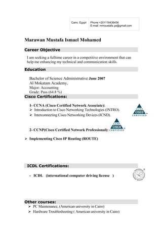 Marawan Mustafa Ismael Mohamed
Career Objective
I am seeking a fulltime career in a competitive environment that can
help me enhancing my technical and communication skills.
Education
Bachelor of Science Administrative June 2007
Al Mokatam Academy,
Major: Accounting
Grade: Pass (64.8 %)
Cisco Certifications:
1- CCNA (Cisco Certified Network Associate):
Introduction to Cisco Networking Technologies (INTRO).
Interconnecting Cisco Networking Devices (ICND).
2- CCNP(Cisco Certified Network Professional):
Implementing Cisco IP Routing (ROUTE)
ICDL Certifications:
- ICDL (international computer driving license )
Other courses:
PC Maintenance, (American university in Cairo)
Hardware Troubleshooting ( American university in Cairo)
Cairo, Egypt Phone:+201116436456
E-mail: mmoustafa.ya@gmail.com
 