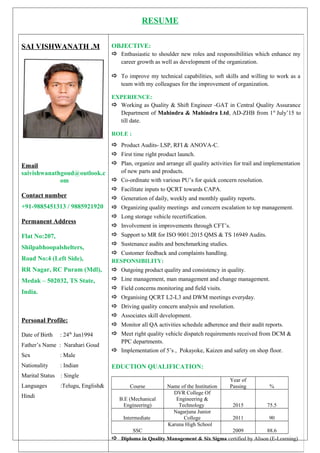 RESUME
SAI VISHWANATH .M
Email
saivishwanathgoud@outlook.c
om
Contact number
+91-9885451313 / 9885921920
Permanent Address
Flat No:207,
Shilpabhoopalshelters,
Road No:4 (Left Side),
RR Nagar, RC Puram (Mdl),
Medak – 502032, TS State,
India.
Personal Profile:
Date of Birth : 24th
Jan1994
Father’s Name : Narahari Goud
Sex : Male
Nationality : Indian
Marital Status : Single
Languages :Telugu, English&
Hindi
OBJECTIVE:
 Enthusiastic to shoulder new roles and responsibilities which enhance my
career growth as well as development of the organization.
 To improve my technical capabilities, soft skills and willing to work as a
team with my colleagues for the improvement of organization.
EXPERIENCE:
 Working as Quality & Shift Engineer -GAT in Central Quality Assurance
Department of Mahindra & Mahindra Ltd, AD-ZHB from 1st
July’15 to
till date.
ROLE :
 Product Audits- LSP, RFI & ANOVA-C.
 First time right product launch.
 Plan, organize and arrange all quality activities for trail and implementation
of new parts and products.
 Co-ordinate with various PU’s for quick concern resolution.
 Facilitate inputs to QCRT towards CAPA.
 Generation of daily, weekly and monthly quality reports.
 Organizing quality meetings and concern escalation to top management.
 Long storage vehicle recertification.
 Involvement in improvements through CFT’s.
 Support to MR for ISO 9001:2015 QMS & TS 16949 Audits.
 Sustenance audits and benchmarking studies.
 Customer feedback and complaints handling.
RESPONSIBILITY:
 Outgoing product quality and consistency in quality.
 Line management, man management and change management.
 Field concerns monitoring and field visits.
 Organising QCRT L2-L3 and DWM meetings everyday.
 Driving quality concern analysis and resolution.
 Associates skill development.
 Monitor all QA activities schedule adherence and their audit reports.
 Meet right quality vehicle dispatch requirements received from DCM &
PPC departments.
 Implementation of 5’s , Pokayoke, Kaizen and safety on shop floor.
EDUCTION QUALIFICATION:
Course Name of the Institution
Year of
Passing %
B.E (Mechanical
Engineering)
DVR College Of
Engineering &
Technology 2015 75.5
Intermediate
Nagarjuna Junior
College 2011 90
SSC
Karuna High School
2009 88.6
 Diploma in Quality Management & Six Sigma certified by Alison (E-Learning)
 
