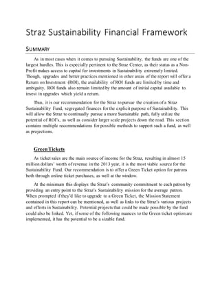 Straz Sustainability Financial Framework
SUMMARY
As in most cases when it comes to pursuing Sustainability, the funds are one of the
largest hurdles. This is especially pertinent to the Straz Center, as their status as a Non-
Profit makes access to capital for investments in Sustainability extremely limited.
Though, upgrades and better practices mentioned in other areas of the report will offer a
Return on Investment (ROI), the availability of ROI funds are limited by time and
ambiguity. ROI funds also remain limited by the amount of initial capital available to
invest in upgrades which yield a return.
Thus, it is our recommendation for the Straz to pursue the creation of a Straz
Sustainability Fund, segregated finances for the explicit purpose of Sustainability. This
will allow the Straz to continually pursue a more Sustainable path, fully utilize the
potential of ROI’s, as well as consider larger scale projects down the road. This section
contains multiple recommendations for possible methods to support such a fund, as well
as projections.
GreenTickets
As ticket sales are the main source of income for the Straz, resulting in almost 15
million dollars’ worth of revenue in the 2013 year, it is the most viable source for the
Sustainability Fund. Our recommendation is to offer a Green Ticket option for patrons
both through online ticket purchases, as well at the window.
At the minimum this displays the Straz’s community commitment to each patron by
providing an entry point to the Straz’s Sustainability mission for the average patron.
When prompted if they’d like to upgrade to a Green Ticket, the Mission Statement
contained in this report can be mentioned, as well as links to the Straz’s various projects
and efforts in Sustainability. Potential projects that could be made possible by the fund
could also be linked. Yet, if some of the following nuances to the Green ticket option are
implemented, it has the potential to be a sizable fund.
 