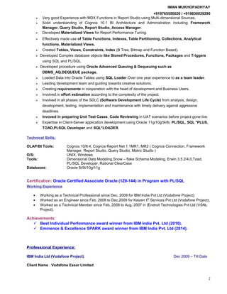 IMAN MUKHOPADHYAY
+919765550020 / +919830029290
 Very good Experience with MDX Functions in Report Studio using Multi-dimensional Sources.
 Solid understanding of Cognos 10.1 BI Architecture and Administration including Framework
Manager, Query Studio, Report Studio, Access Manager.
 Developed Materialized Views for Report Performance Tuning.
 Effectively made use of Table Functions, Indexes, Table Partitioning, Collections, Analytical
functions, Materialized Views.
 Created Tables, Views, Constraints, Index (B Tree, Bitmap and Function Based).
 Developed Complex database objects like Stored Procedures, Functions, Packages and Triggers
using SQL and PL/SQL.
 Developed procedure using Oracle Advanced Queuing & Dequeuing such as
DBMS_AQ.DEQUEUE package.
 Loaded Data into Oracle Tables using SQL Loader.Over one year experience to as a team leader.
 Leading development team and guiding towards creative solutions.
 Creating requirements in cooperation with the head of development and Business Users.
 Involved in effort estimation according to the complexity of the project.
 Involved in all phases of the SDLC (Software Development Life Cycle) from analysis, design,
development, testing, implementation and maintenance with timely delivery against aggressive
deadlines.
 Invoved in preparing Unit Test Cases, Code Reviewing in UAT scenarios before project gone live.
 Expertise in Client-Server application development using Oracle 11g/10g/9i/8i, PL/SQL, SQL *PLUS,
TOAD,PLSQL Developer and SQL*LOADER.
Technical Skills:
OLAP/BI Tools: Cognos 10/8.4, Cognos Report Net 1.1MR1, MR2 ( Cognos Connection, Framework
Manager, Report Studio, Query Studio, Matric Studio )
O/S: UNIX, Windows
Tools: Dimensional Data Modeling,Snow – flake Schema Modeling, Erwin 3.5.2/4.0,Toad,
PL/SQL Developer, Rational ClearCase
Databases: Oracle 8i/9i/10g/11g
Certification: Oracle Certified Associate Oracle (1Z0-144) in Program with PL/SQL
Working Experience
• Working as a Technical Professional since Dec, 2009 for IBM India Pvt Ltd (Vodafone Project).
• Worked as an Engineer since Feb, 2008 to Dec,2009 for Kaizen IT Services Pvt Ltd (Vodafone Project).
• Worked as a Technical Member since Feb, 2006 to Aug, 2007 in (Endroit Technologies Pvt Ltd (VSNL
Project).
Achievements:
 Best Individual Performance award winner from IBM India Pvt. Ltd (2010).
 Eminence & Excellence SPARK award winner from IBM India Pvt. Ltd (2014).
Professional Experience:
IBM India Ltd (Vodafone Project) Dec 2009 – Till Date
Client Name : Vodafone Essar Limited
2
 