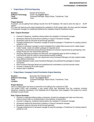 IMAN MUKHOPADHYAY
+919765550020 / +919830029290
 Project Name: OTA Push Reporting
Duration: October 2014-Present
Software Technology Oracle 10g, Cognos 10.2.1
Tools Framework Manager, Report Studio, Transformer, Toad
Location Pune
Project Abstract
At present, we are getting Push settings records from OLTP database. We need to store the data on OLAP
system.
ETL team will restructure the data & designed the metadata in OLAP system table. We have used the metadata
in Framework manager for modelling & published the metadata model for Dashboard report.
Role: Cognos Developer
 Involved in designing, modelling making relation the metadata in Framework manager.
 Developed relational & dimensional modelling in Cognos Framework manager.
 Developed cubes for drill down & drill through approach.
 Package published from Framework manager & using the package in Transformer for creating cubes &
publish as .mdl.
 Worked on framework manager to import metadata from multiple data sources and to create subject
matter models, create and publish packages to Cognos8 server.
 Involved in understanding existing Business Model and Customer requirements by participating in the
Design Phase and user requirement gathering.
 Analyzing objectives processes and resources, and suggesting ways by which re-design, or
improvements could be made by using business process modeling.
 Involved in modeling as for the user requirement using Framework Manager and also created models
using different hierarchies.
 Created Metadata models using Framework Manager and published the packages to Cognos
Connection.
 Built Framework Manager Model and established the cardinalities to suit the business needs.
 Involved in designing list & chart reports.
 Analyze data in database.
 Project Name: Campaign Control Prioritization Engine Reporting
Duration: November 2013-October 2014
Software Technology Oracle 10g, Cognos 10.2.1
Tools Framework Manager, Report Studio, Transformer, Toad
Location Pune
Project Abstract
This is a project which was done to control the no of calling to the customer for CSE.
The project CCPE was completely a new project which was developed from the scratches including
designing, modelling, developing. From Database end to Reporting I have engaged in this project as a senior
developer as well as lead.
Role: Cognos Developer
 Involved in creating/modifying tables, procedures, functions & packages and make sure that every
delivery should meet our corresponding on time deliverer of requirement.
 Involved in designing, modelling making relation the metadata in Framework manager.
 Developed relational & dimensional modelling in Cognos Framework manager.
 Developed cubes for drill down & drill through approach.
 Package published from Framework manager & using the package in Transformer for creating cubes &
publish as .mdl.
3
 