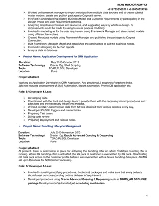 IMAN MUKHOPADHYAY
+919765550020 / +919830029290
 Worked on framework manager to import metadata from multiple data sources and to create subject
matter models, create and publish packages to Cognos8 server.
 Involved in understanding existing Business Model and Customer requirements by participating in the
Design Phase and user requirement gathering.
 Analyzing objectives processes and resources, and suggesting ways by which re-design, or
improvements could be made by using business process modeling.
 Involved in modeling as for the user requirement using Framework Manager and also created models
using different hierarchies.
 Created Metadata models using Framework Manager and published the packages to Cognos
Connection.
 Built Framework Manager Model and established the cardinalities to suit the business needs.
 Involved in designing list & chart reports.
 Analyze data in database.
 Project Name: Application Development for CRM Application
Duration: May 2013-October 2013
Software Technology Oracle 10g, Shell Scripting
Tools TOAD,PLSQL Developer
Location Pune
Project Abstract
Working as Application Developer in CRM Application. And providing L3 support to Vodafone India.
Job role includes development of SMS Automation, Report automation, Promo DB application etc.
Role: Sr Developer & Lead
 Developing code
 Coordinated with the front end design team to provide them with the necessary stored procedures and
packages and the necessary insight into the data.
 Worked on SQL*Loader to load data from flat files obtained from various facilities every day.
 Developed PL/SQL triggers and master tables.
 Preparing Test cases
 Doing code review
 Preparing Deployment and release notes
 Project Name: Bundling Lifecycle Management
Duration: July 2013-November 2013
Software Technology Oracle 10g, Oracle Advanced Queuing & Dequeuing
Tools TOAD,PLSQL Developer
Location Pune
Project Abstract
At present, there is automation in place for activating the bundling offer on which Vodafone bundling ffer is
running. When 3G bundling offer is activated, the 2G pack of customer is overwritten by 3G pack. Reactivating
old data pack active on the customer profile before it was overwritten with a device bundling data pack. AQ/MQ
set up in Database for Notification Processing.
Role: Sr Developer & Lead
 Involved in creating/modifying procedures, functions & packages and make sure that every delivery
should meet our corresponding on time deliverer of requirement .
 Developed procedure using Oracle Advanced Queuing & Dequeuing such as DBMS_AQ.DEQUEUE
package.Development of Automated job scheduling mechanism.
4
 