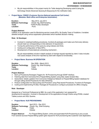 IMAN MUKHOPADHYAY
+919765550020 / +919830029290
 My job responsibilities in this project mainly for Table designing,Developing code & Using the
technology Oracle Advanced Queuing & Dequeuing for the notification data.
 Project Name: CSNOC (Customer Service National operational Call Center)
(Modules: Back office and Enterprise Automation)
Duration: May 2013- July 2013
Software Technology Oracle 10g, Shell Scripting
Tools TOAD,PLSQL Developer
Location Pune
Project Abstract
CSNOC is an application used for Monitoring service Levels KPI’s By Quality Team of Vodafone .It enables
detailed analysis using various application parameters which facilities decision making.
Role: Sr Developer
 Involved in creating/modifying procedures, functions & packages and make sure that every delivery
should meet our corresponding on time deliverer of requirement .
 Tuning the performance of the query by using indexes and Hints.
 Coding and configuration of New KPI’s .
 Development of Automated job scheduling mechanism .
My job responsibilities include in-depth analysis of change request reported by client. It also includes
root cause analysis of the error reported by client with respect to functionality.
 Project Name: Business IN OPERATION
Duration Dec 2009 – March 2013
Software Technology Oracle 10g, Shell Scripting
Tools TOAD
Location Kolkata
Project Abstract
 Built up Procedures,Packages,Triggers for IN Provisioning through SOAP interface.
 Fetching data from Comverse IN to Prepaid Billing System using SQL loader & batch files.
 Subscribers’ details updation from Comverse Inteligence Network to Prepaid Billing System database for
through calling stored Procedures for data refreshing.
 Product configuration for Discounting and Promotion using Plsql stored Procedures, Functions & Packages.
 Coding and implementing PL/SQL Packages & Procedures to configure processes for offline charging
Role : Developer
Assigned as a Technical Professional at IBM. As a part of the application I am assigned for
development & operation. Involved in Development of the applications through Oracle using Pl/SQL created
Tables,cursors and SQL Queries.
 Project Name: HLR PROVISIONING
Duration April 2010 – Dec 2012
Software Technology Oracle 10g , Shell Scripting
Tools TOAD
Location Kolkata
Project Abstruct For Prepaid Billing System, online and automated HLR Provisioning is very crucial.
From several sources Prepaid Billing system gets request for HLR provisioning like Customer Care Application,
5
 