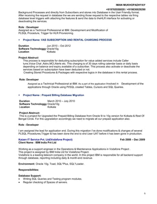IMAN MUKHOPADHYAY
+919765550020 / +919830029290
Background Processes and directly from Subscribers and stores into Database in the User Friendly format.
After receiving the request in database the we are sending those request to the respective tables via firing
database level triggers with attaching the features & send the data to theHLR interface for activating or
deactivating the services.
Role : Developer
Assigned as a Technical Professional at IBM. Development and Modification of
PLSQL Procedure, Trigger for HLR Provisioning.
 Project Name: VAS SUBSCRIPTION AND RENTAL CHARGING PROCESS
Duration Jun 2010 – Oct 2012
Software Technologgy Oracle10g
Location Kolkata
Project Abstruct
This process is responsible for deducting subscription for value added services include Caller
tune,Voice Chat ,Astro,MCI,Alerts etc. This charging is of 30 days rolling calendar basis or daily basis
depending on balance and expiry available of a subscriber. This process also activate or deactivate the
services based on subscription have been deducted or not.
Creating Stored Procedures & Packages with respective logics in the database in this rental process.
Role: Developer
Assigned as a Technical Professional at IBM. As a part of the application Involved in Development of the
applications through Oracle using Pl/SQL created Tables, Cursors and SQL Queries.
 Project Name : Prepaid Billing Database Migration
Duration March 2010 – July 2010
Software Technologgy Oracle10g
Location Kolkata
Project Abstruct:
This is a project for Upgraded the Prepaid Billing Database from Oracle 9i to 10g version for Kolkata & Rest Of
Bengal Circle. For this upgradation accordingly we need to migrate all our prepaid application also.
Role : Developer
I am assigned the lead for application end. During this migration I’ve done modifications & changes of several
PLSQL Procedures,Trigger & has been done the end to end User UAT before it has been gone in production.
Kaizen IT Service Pvt. Ltd(Vodafone Project) Feb 2008 – Dec 2009
Client Name : IBM India Pvt Ltd
Working as a support engineer in the Operations & Maintenance Applications in Vodafone Project .
This project is assigned by IBM India Ltd for Vodafone Project.
Vodafone is a leading telecom company in the world. In this project IBM is responsible for all backend support
through database, reporting including daily & month-end revenue.
Environment: Oracle 10g, Toad, SQL*Plus, SQL*Loader.
Responsibilities:
Database Support:
• Writing SQL Queries and Testing program modules.
• Regular checking of Spaces of servers.
6
 