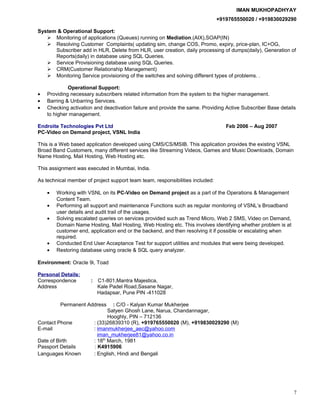 IMAN MUKHOPADHYAY
+919765550020 / +919830029290
System & Operational Support:
 Monitoring of applications (Queues) running on Mediation.(AIX),SOAP(IN)
 Resolving Customer Complaints( updating sim, change COS, Promo, expiry, price-plan, IC+OG,
Subscriber add in HLR, Delete from HLR, user creation, daily processing of dumps(daily), Generation of
Reports(daily) in database using SQL Queries.
 Service Provisioning database using SQL Queries.
 CRM(Customer Relationship Management)
 Monitoring Service provisioning of the switches and solving different types of problems. .
Operational Support:
• Providing necessary subscribers related information from the system to the higher management.
• Barring & Unbarring Services.
• Checking activation and deactivation failure and provide the same. Providing Active Subscriber Base details
to higher management.
Endroite Technologies Pvt Ltd Feb 2006 – Aug 2007
PC-Video on Demand project, VSNL India
This is a Web based application developed using CMS/CS/MSIB. This application provides the existing VSNL
Broad Band Customers, many different services like Streaming Videos, Games and Music Downloads, Domain
Name Hosting, Mail Hosting, Web Hosting etc.
This assignment was executed in Mumbai, India.
As technical member of project support team team, responsibilities included:
• Working with VSNL on its PC-Video on Demand project as a part of the Operations & Management
Content Team.
• Performing all support and maintenance Functions such as regular monitoring of VSNL’s Broadband
user details and audit trail of the usages.
• Solving escalated queries on services provided such as Trend Micro, Web 2 SMS, Video on Demand,
Domain Name Hosting, Mail Hosting, Web Hosting etc. This involves identifying whether problem is at
customer end, application end or the backend, and then resolving it if possible or escalating when
required.
• Conducted End User Acceptance Test for support utilities and modules that were being developed.
• Restoring database using oracle & SQL query analyzer.
Environment: Oracle 9i, Toad
Personal Details:
Correspondence : C1-801,Mantra Majestica,
Address Kale Padel Road,Sasane Nagar,
Hadapsar, Pune PIN -411028
Permanent Address : C/O - Kalyan Kumar Mukherjee
Satyen Ghosh Lane, Narua, Chandannagar,
Hooghly, PIN – 712136
Contact Phone : (33)26839310 (R), +919765550020 (M), +919830029290 (M)
E-mail : imanmukherjee_aec@yahoo.com
iman_mukherjee81@yahoo.co.in
Date of Birth : 18th
March, 1981
Passport Details : K4915906
Languages Known : English, Hindi and Bengali
7
 
