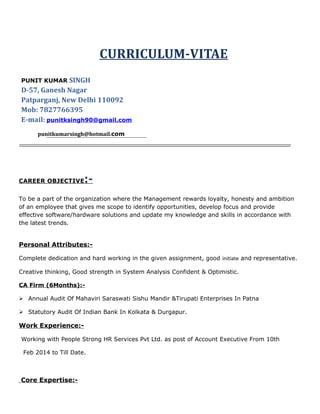 CURRICULUM-VITAE
PUNIT KUMAR SINGH
D-57, Ganesh Nagar
Patparganj, New Delhi 110092
Mob: 7827766395
E-mail: punitksingh90@gmail.com
punitkumarsingh@hotmail.com
CAREER OBJECTIVE:-
To be a part of the organization where the Management rewards loyalty, honesty and ambition
of an employee that gives me scope to identify opportunities, develop focus and provide
effective software/hardware solutions and update my knowledge and skills in accordance with
the latest trends.
Personal Attributes:-
Complete dedication and hard working in the given assignment, good initiate and representative.
Creative thinking, Good strength in System Analysis Confident & Optimistic.
CA Firm (6Months):-
 Annual Audit Of Mahaviri Saraswati Sishu Mandir &Tirupati Enterprises In Patna
 Statutory Audit Of Indian Bank In Kolkata & Durgapur.
Work Experience:-
Working with People Strong HR Services Pvt Ltd. as post of Account Executive From 10th
Feb 2014 to Till Date.
Core Expertise:-
 