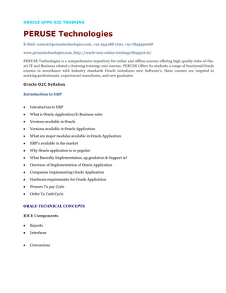ORACLE APPS O2C TRAINING
PERUSE Technologies
E-Mail: contact@perusetechnologies.com, +91-954 288 1790, +91-7893930068
www.perusetechnologies.com, http://oracle-scm-online-trainings.blogspot.in/
PERUSE Technologies is a comprehensive repository for online and offline courses offering high quality state-of-the-
art IT and Business related e-learning trainings and courses. PERUSE Offers its students a range of functional Oracle
courses in accordance with Industry standards Oracle introduces new Software’s, these courses are targeted to
working professionals, experienced consultants, and new graduates
Oracle O2C Syllabus
Introduction to ERP
• Introduction to ERP
• What is Oracle Application/E-Business suite
• Versions available in Oracle
• Versions available in Oracle Application
• What are major modules available in Oracle Application
• ERP’s available in the market
• Why Oracle application is so popular
• What Basically Implementation, up gradation & Support is?
• Overview of Implementation of Oracle Application
• Companies Implementing Oracle Application
• Hardware requirements for Oracle Application
• Procure To pay Cycle
• Order To Cash Cycle
ORALE TECHNICAL CONCEPTS
RICE Components
• Reports
• Interfaces
• Conversions
 