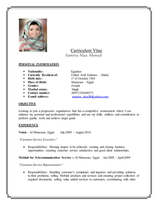 Curriculum Vitae
Samira Alaa Ahmed
PERSONAL INFORMATION
 Nationality: Egyptian
 Currently Resident of: United Arab Emirates – Dubai
 Birth date: 1st of October 1985
 Place of Birth: Mansoura – Egypt
 Gender: Female
 Marital status: Single
 Contact number: 00971556448571
 E-mail address: samira_alaa30@yahoo.com
OBJECTIVE
Looking to join a progressive organization that has a competitive environment where I can
enhance my personal and professional capabilities and use my skills, abilities and commitment to
perform quality work and achieve target goals.
EXPERIENCE
Nokia – Al Mansoura, Egypt July.2009 – August.2010
“Customer Service Executive”
 Responsibilities: Meeting targets to be achieved; creating and closing business
opportunities; ensuring customer service satisfaction and good client relationships.
Mobinil for Telecommunication Service -- Al Mansoura, Egypt Jan.2008 – April.2009
“Customer Service Representative”
 Responsibilities: Handling customer’s complaints and inquiries and providing solutions
to their problems; selling Mobinil products and services and ensuring proper collection of
required documents; selling value added services to customers; coordinating with other
 