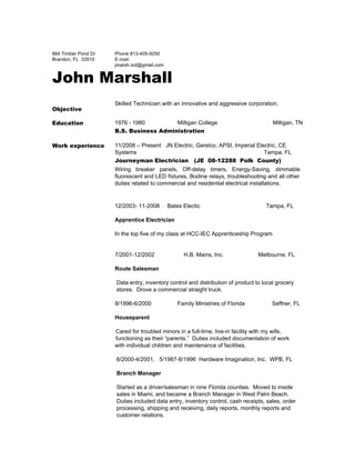  
884 Timber Pond Dr 
Brandon, FL  33510 
Phone 813­405­9250 
E­mail: 
jmarsh.ind@gmail.com 
John Marshall
Objective
Skilled Technician with an innovative and aggressive corporation. 
Education 1976 ­ 1980 Milligan College Milligan, TN 
B.S. Business Administration
Work experience 11/2008 – Present   JN Electric, Gerelco, APSI, Imperial Electric, CE 
Systems                                                        Tampa, FL 
Journeyman Electrician (JE 08-12288 Polk County)
Wiring breaker panels, Off­delay timers, Energy­Saving, dimmable             
fluorescent and LED fixtures, Bodine relays, troubleshooting and all other                   
duties related to commercial and residential electrical installations. 
 
12/2003­ 11­2008     Bates Electic                                          Tampa, FL 
 
​Apprentice Electrician 
 
In the top five of my class at HCC­IEC Apprenticeship Program 
 
 
7/2001­12/2002     H.B. Mains, Inc.                      Melbourne, FL 
 
Route Salesman 
 
 ​Data entry, inventory control and distribution of product to local grocery 
 stores.  Drove a commercial straight truck. 
 
9/1996­6/2000 Family Ministries of Florida        Seffner, FL 
 
Houseparent 
 
Cared for troubled minors in a full­time, live­in facility with my wife, 
functioning as their “parents.”  Duties included documentation of work 
​with individual children and maintenance of facilities. 
 
6/2000­4/2001,   5/1987­8/1996  Hardware Imagination, Inc.  WPB, FL  
 
Branch Manager 
 
Started as a driver/salesman in nine Florida counties.  Moved to inside 
sales in Miami, and became a Branch Manager in West Palm Beach. 
Duties included data entry, inventory control, cash receipts, sales, order 
processing, shipping and receiving, daily reports, monthly reports and 
customer relations. 
 