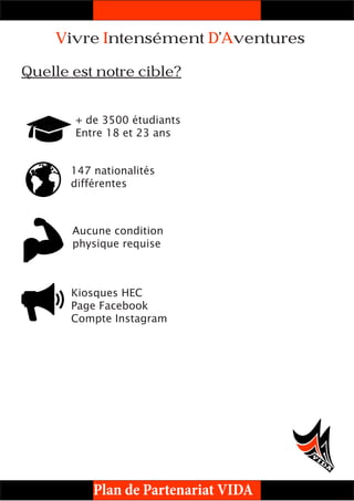 Plan de Partenariat VIDA
Vivre Intensément D’Aventures
Quelle est notre cible?
+ de 3500 étudiants
Entre 18 et 23 ans
Aucune condition
physique requise
147 nationalités
différentes
Kiosques HEC
Page Facebook
Compte Instagram
 