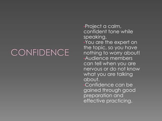 •Project a calm,
confident tone while
speaking.
•You are the expert on
the topic, so you have
nothing to worry about!
•Audience members
can tell when you are
nervous or do not know
what you are talking
about.
•Confidence can be
gained through good
preparation and
effective practicing.
 